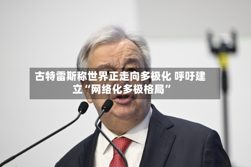 古特雷斯称世界正走向多极化 呼吁建立“网络化多极格局	”-第2张图片