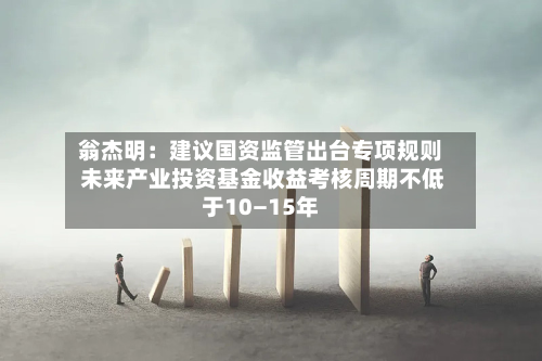 翁杰明：建议国资监管出台专项规则 未来产业投资基金收益考核周期不低于10—15年