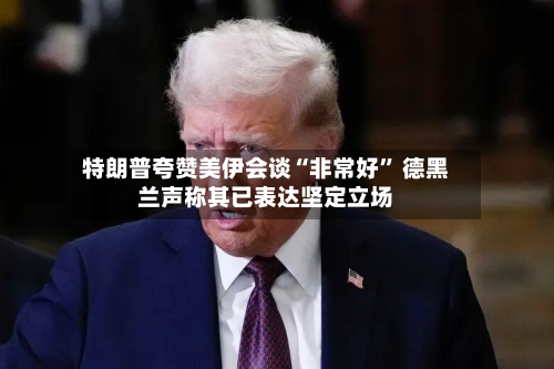 特朗普夸赞美伊会谈“非常好” 德黑兰声称其已表达坚定立场-第3张图片