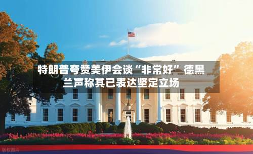 特朗普夸赞美伊会谈“非常好	” 德黑兰声称其已表达坚定立场-第2张图片