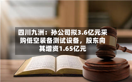 四川九洲：孙公司拟3.6亿元采购低空装备测试设备，股东向其增资1.65亿元-第1张图片