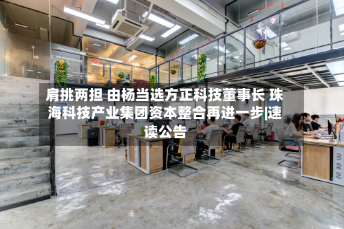 肩挑两担 由杨当选方正科技董事长 珠海科技产业集团资本整合再进一步|速读公告