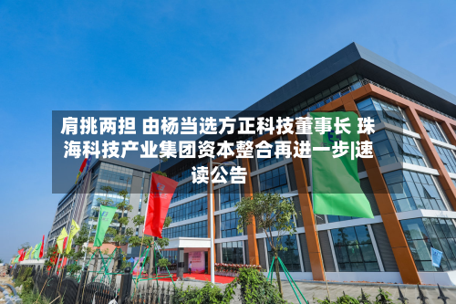 肩挑两担 由杨当选方正科技董事长 珠海科技产业集团资本整合再进一步|速读公告-第3张图片