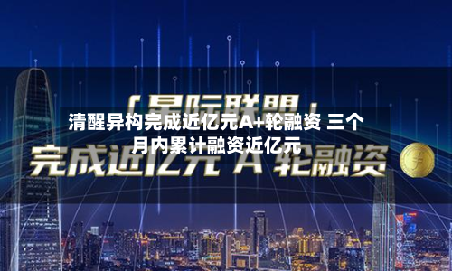 清醒异构完成近亿元A+轮融资 三个月内累计融资近亿元-第2张图片