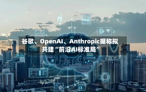 谷歌	、OpenAI、Anthropic据称拟共建“前沿AI标准局	”-第2张图片