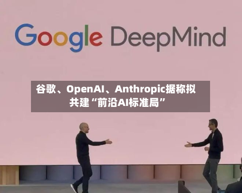 谷歌、OpenAI、Anthropic据称拟共建“前沿AI标准局”-第1张图片