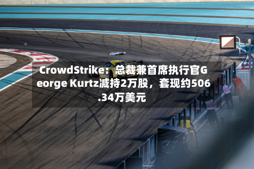CrowdStrike：总裁兼首席执行官George Kurtz减持2万股	，套现约506.34万美元-第1张图片