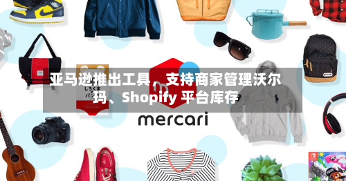 亚马逊推出工具，支持商家管理沃尔玛、Shopify 平台库存-第2张图片