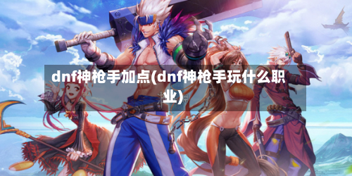 dnf神枪手加点(dnf神枪手玩什么职业)