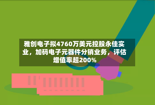 雅创电子拟4760万美元控股永佳实业，加码电子元器件分销业务，评估增值率超200%-第3张图片