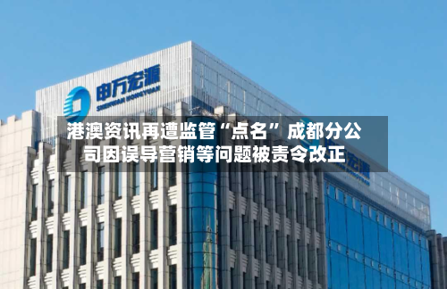 港澳资讯再遭监管“点名” 成都分公司因误导营销等问题被责令改正-第2张图片