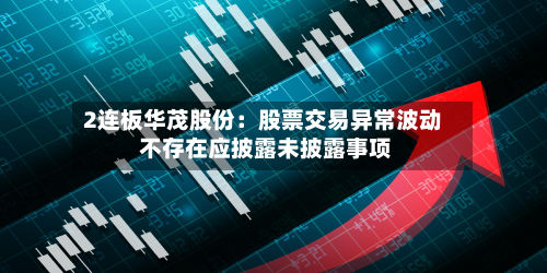 2连板华茂股份:股票交易异常波动 不存在应披露未披露事项-第1张图片