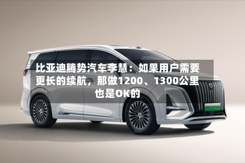 比亚迪腾势汽车李慧：如果用户需要更长的续航，那做1200、1300公里也是OK的