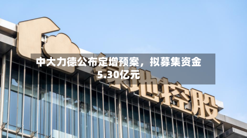 中大力德公布定增预案，拟募集资金5.30亿元-第1张图片