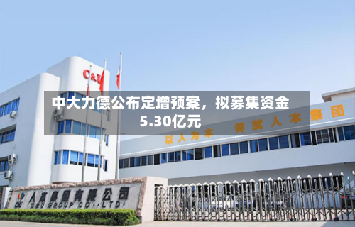 中大力德公布定增预案	，拟募集资金5.30亿元-第2张图片