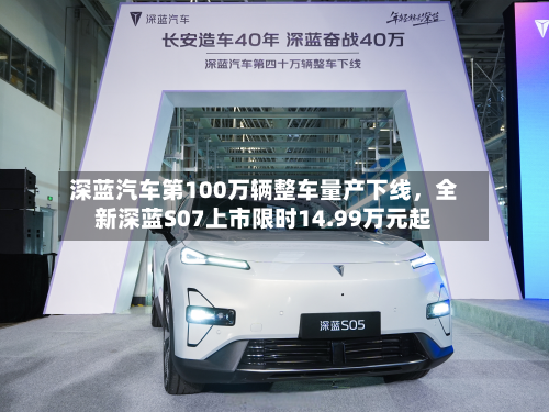 深蓝汽车第100万辆整车量产下线，全新深蓝S07上市限时14.99万元起