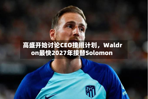 高盛开始讨论CEO接班计划，Waldron最快2027年接替Solomon-第1张图片