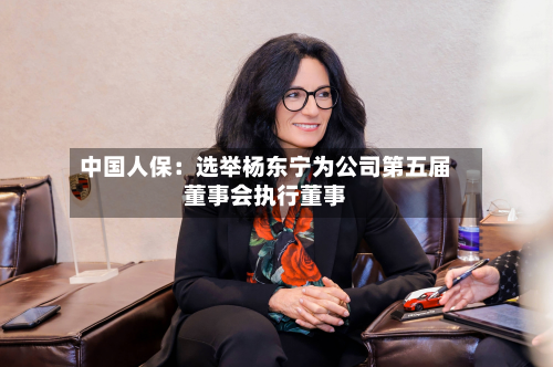 中国人保:选举杨东宁为公司第五届董事会执行董事-第2张图片