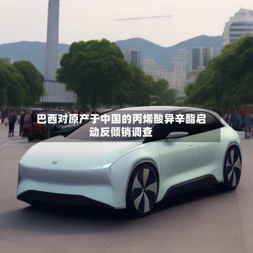 巴西对原产于中国的丙烯酸异辛酯启动反倾销调查