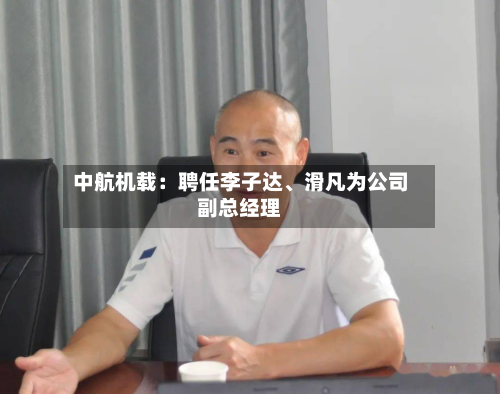 中航机载：聘任李子达、滑凡为公司副总经理-第1张图片