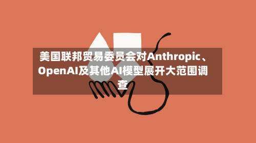 美国联邦贸易委员会对Anthropic、OpenAI及其他AI模型展开大范围调查-第2张图片