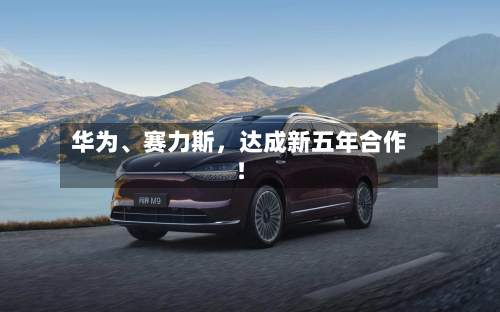 华为、赛力斯，达成新五年合作！-第1张图片