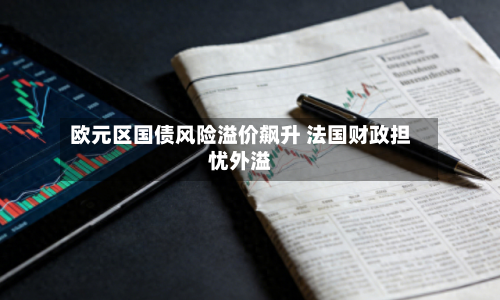 欧元区国债风险溢价飙升 法国财政担忧外溢