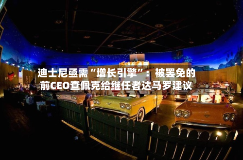 迪士尼亟需“增长引擎”：被罢免的前CEO查佩克给继任者达马罗建议-第1张图片