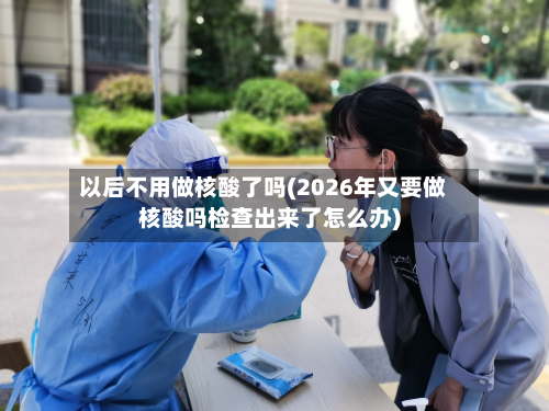 以后不用做核酸了吗(2026年又要做核酸吗检查出来了怎么办)-第2张图片