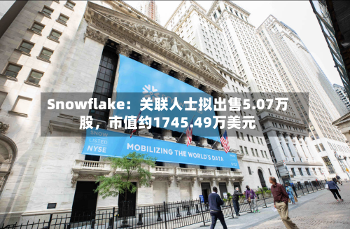 Snowflake：关联人士拟出售5.07万股	，市值约1745.49万美元-第3张图片