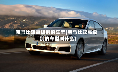 宝马比较高级别的车型(宝马比较高级别的车型叫什么)