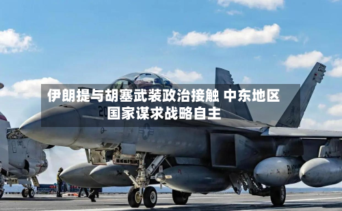 伊朗提与胡塞武装政治接触 中东地区国家谋求战略自主