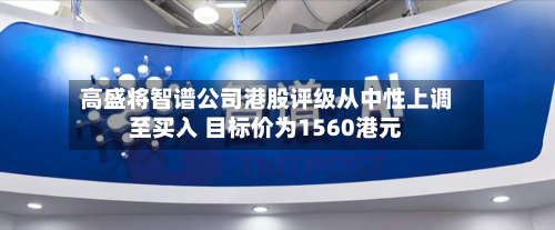高盛将智谱公司港股评级从中性上调至买入 目标价为1560港元