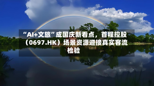 “AI+文旅”成国庆新看点	，首程控股（0697.HK）场景资源迎接真实客流检验-第3张图片