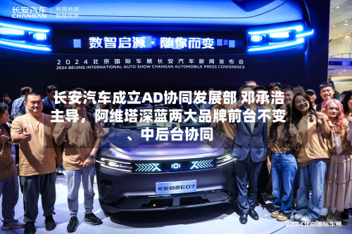 长安汽车成立AD协同发展部 邓承浩主导，阿维塔深蓝两大品牌前台不变、中后台协同-第2张图片