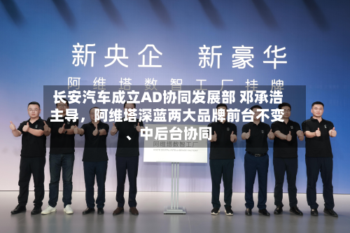 长安汽车成立AD协同发展部 邓承浩主导	，阿维塔深蓝两大品牌前台不变、中后台协同-第3张图片