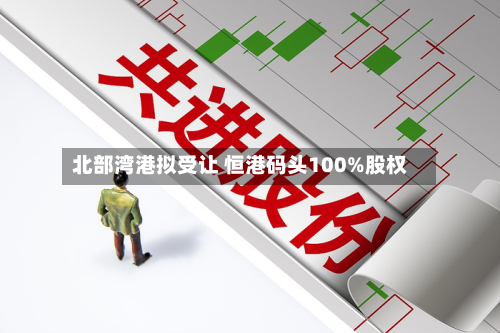 北部湾港拟受让 恒港码头100%股权