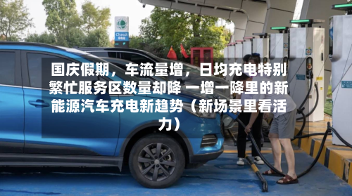 国庆假期	，车流量增，日均充电特别繁忙服务区数量却降 一增一降里的新能源汽车充电新趋势（新场景里看活力）-第3张图片