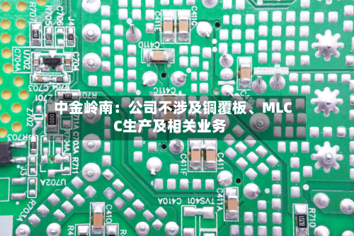 中金岭南：公司不涉及铜覆板	、MLCC生产及相关业务-第3张图片