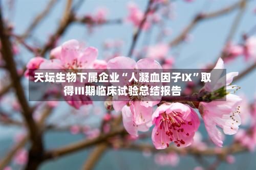 天坛生物下属企业“人凝血因子Ⅸ”取得Ⅲ期临床试验总结报告-第2张图片