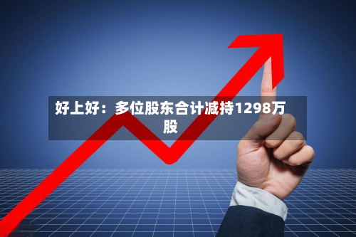 好上好：多位股东合计减持1298万股-第3张图片